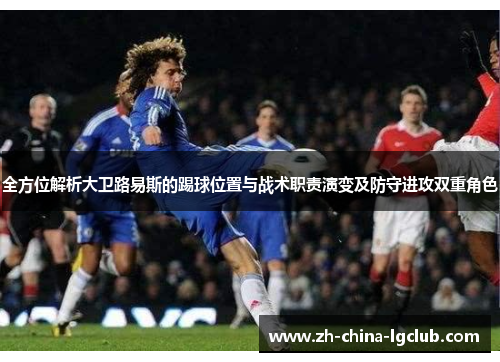 全方位解析大卫路易斯的踢球位置与战术职责演变及防守进攻双重角色 全方位解析大卫路易斯的踢球位置与战术职责演变及防守进攻双重角色
