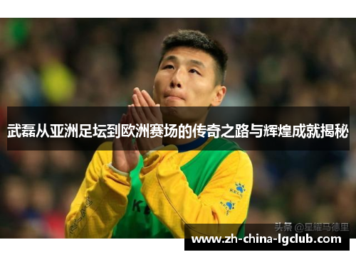 武磊从亚洲足坛到欧洲赛场的传奇之路与辉煌成就揭秘 武磊从亚洲足坛到欧洲赛场的传奇之路与辉煌成就揭秘