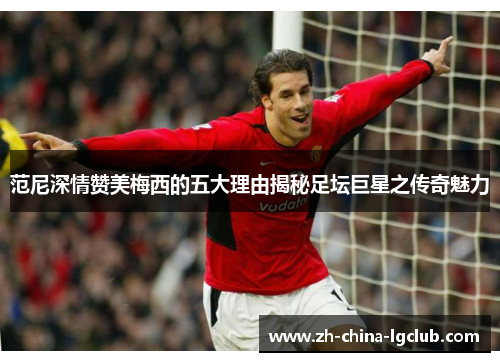 范尼深情赞美梅西的五大理由揭秘足坛巨星之传奇魅力 范尼深情赞美梅西的五大理由揭秘足坛巨星之传奇魅力