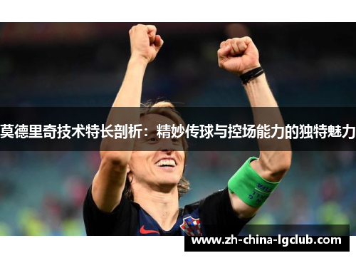 莫德里奇技术特长剖析:精妙传球与控场能力的独特魅力 莫德里奇技术特长剖析:精妙传球与控场能力的独特魅力