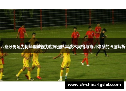 西班牙男足为何长期被视为世界强队其战术风格与青训体系的深层解析