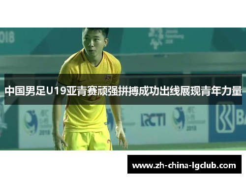中国男足U19亚青赛顽强拼搏成功出线展现青年力量